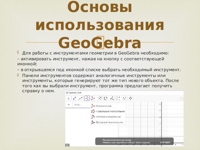 Основы использования GeoGebra Для работы с инструментами геометрии в GeoGebra необходимо: – активировать инструмент, нажав на кнопку с соответствующей иконкой; – в открывшемся под иконкой списке выбрать необходимый инструмент. Панели инструментов содержат аналогичные инструменты или инструменты, которые генерируют тот же тип нового объекта. После того как вы выбрали инструмент, программа предлагает получить справку о нем. 