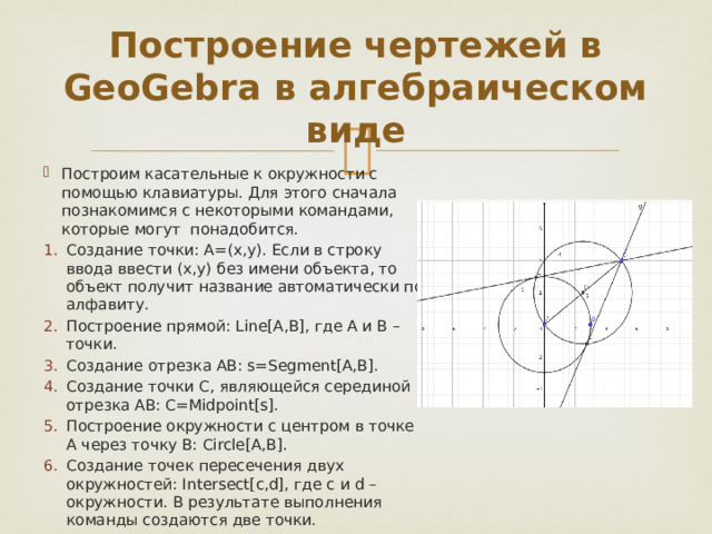 Построение чертежей в GeoGebra в алгебраическом виде Построим касательные к окружности с помощью клавиатуры. Для этого сначала познакомимся с некоторыми командами, которые могут понадобится. Создание точки: А=(х,у). Если в строку ввода ввести (х,у) без имени объекта, то объект получит название автоматически по алфавиту. Построение прямой: Line[A,B], где А и В – точки. Создание отрезка АВ: s=Segment[A,B]. Создание точки C, являющейся серединой отрезка AB: С=Midpoint[s]. Построение окружности с центром в точке А через точку В: Circle[A,B]. Создание точек пересечения двух окружностей: Intersect[c,d], где с и d – окружности. В результате выполнения команды создаются две точки. 