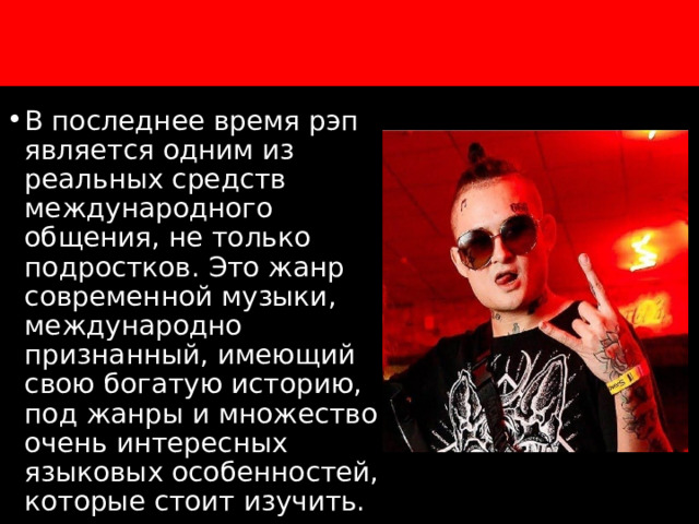 х В последнее время рэп является одним из реальных средств международного общения, не только подростков. Это жанр современной музыки, международно признанный, имеющий свою богатую историю, под жанры и множество очень интересных языковых особенностей, которые стоит изучить. 