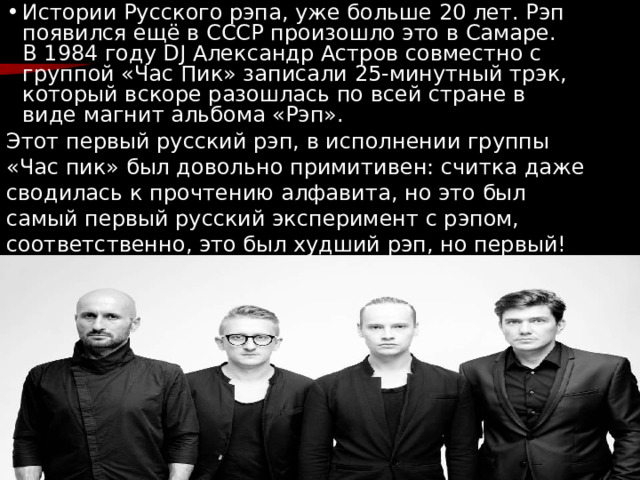 с Истории Русского рэпа, уже больше 20 лет. Рэп появился ещё в СССР произошло это в Самаре. В 1984 году DJ Александр Астров совместно с группой «Час Пик» записали 25-минутный трэк, который вскоре разошлась по всей стране в виде магнит альбома «Рэп». Этот первый русский рэп, в исполнении группы «Час пик» был довольно примитивен: считка даже сводилась к прочтению алфавита, но это был самый первый русский эксперимент с рэпом, соответственно, это был худший рэп, но первый! 