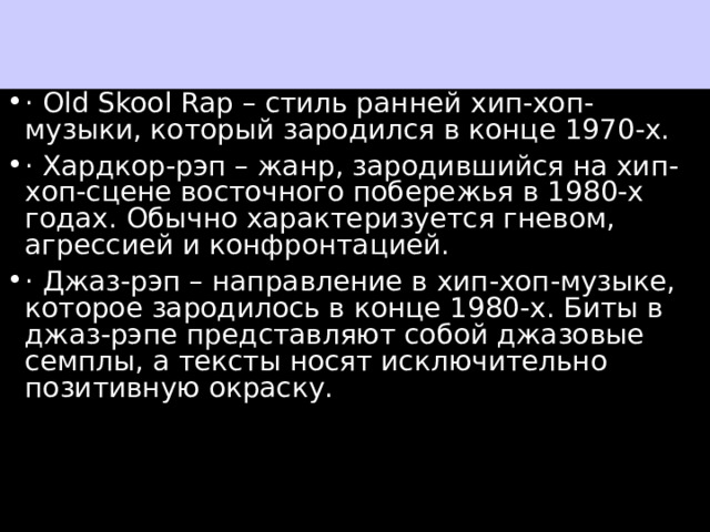 с · Old Skool Rap – стиль ранней хип-хоп-музыки, который зародился в конце 1970-х. · Хардкор-рэп – жанр, зародившийся на хип-хоп-сцене восточного побережья в 1980-х годах. Обычно характеризуется гневом, агрессией и конфронтацией. · Джаз-рэп – направление в хип-хоп-музыке, которое зародилось в конце 1980-х. Биты в джаз-рэпе представляют собой джазовые семплы, а тексты носят исключительно позитивную окраску. 