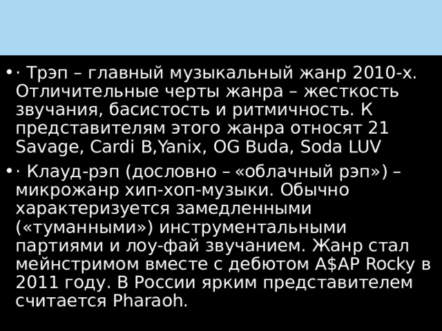 и · Трэп – главный музыкальный жанр 2010-х. Отличительные черты жанра – жесткость звучания, басистость и ритмичность. К представителям этого жанра относят 21 Savage, Cardi B,Yanix, OG Buda, Soda LUV · Клауд-рэп (дословно – «облачный рэп») – микрожанр хип-хоп-музыки. Обычно характеризуется замедленными («туманными») инструментальными партиями и лоу-фай звучанием. Жанр стал мейнстримом вместе с дебютом A$AP Rocky в 2011 году. В России ярким представителем считается Pharaoh. 
