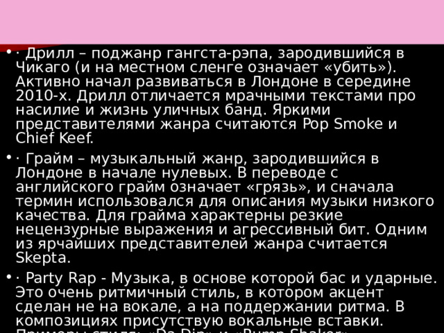 п · Дрилл – поджанр гангста-рэпа, зародившийся в Чикаго (и на местном сленге означает «убить»). Активно начал развиваться в Лондоне в середине 2010-х. Дрилл отличается мрачными текстами про насилие и жизнь уличных банд. Яркими представителями жанра считаются Pop Smoke и Chief Keef. · Грайм – музыкальный жанр, зародившийся в Лондоне в начале нулевых. В переводе с английского грайм означает «грязь», и сначала термин использовался для описания музыки низкого качества. Для грайма характерны резкие нецензурные выражения и агрессивный бит. Одним из ярчайших представителей жанра считается Skepta. · Party Rap - Музыка, в основе которой бас и ударные. Это очень ритмичный стиль, в котором акцент сделан не на вокале, а на поддержании ритма. В композициях присутствую вокальные вставки. Примеры стиля: «Da Dip» и «Rump Shaker» 