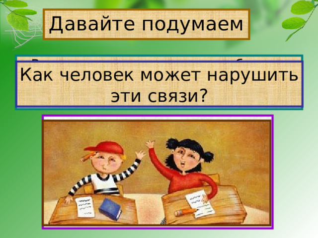 Давайте подумаем Рассмотрите рисунки в учебнике на стр.55, приведите примеры связей в природе. Как человек может нарушить эти связи? 