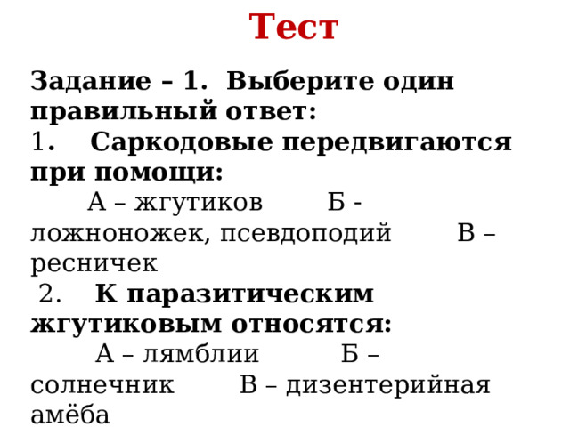 Тест Задание – 1.  Выберите один правильный ответ: 1 .    Саркодовые передвигаются при помощи:        А – жгутиков        Б - ложноножек, псевдоподий        В – ресничек   2.    К паразитическим жгутиковым относятся:         А – лямблии          Б – солнечник        В – дизентерийная амёба     