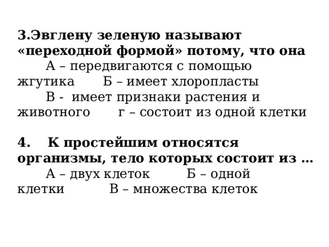 3.Эвглену зеленую называют «переходной формой» потому, что она        А – передвигаются с помощью жгутика       Б – имеет хлоропласты        В -  имеет признаки растения и животного       г – состоит из одной клетки   4.     К простейшим относятся организмы, тело которых состоит из …        А – двух клеток         Б – одной клетки           В – множества клеток   