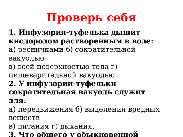 Проверь себя 1. Инфузория-туфелька дышит кислородом растворенным в воде: а) ресничками б) сократительной вакуолью в) всей поверхностью тела г) пищеварительной вакуолью 2. У инфузории-туфельки сократительная вакуоль служит для: а) передвижения б) выделения вредных веществ в) питания г) дыхания. 3. Что общего у обыкновенной амебы, эвглены зеленой, инфузории-туфельки: а) ложноножки б) сократительная вакуоль в) реснички 