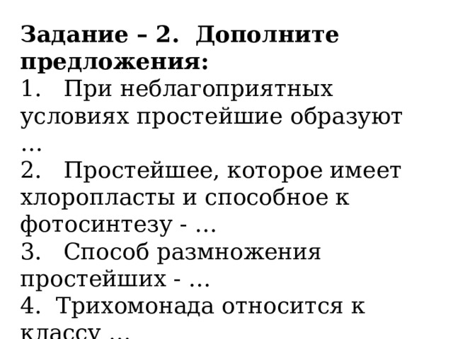 Задание – 2.  Дополните предложения: 1.   При неблагоприятных условиях простейшие образуют …              2.   Простейшее, которое имеет хлоропласты и способное к фотосинтезу - … 3.   Способ размножения простейших - … 4. Трихомонада относится к классу …   