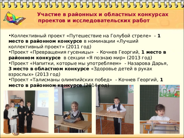  Участие в районных и областных конкурсах проектов и исследовательских работ Коллективный проект «Путешествие на Голубой стреле» - 1 место в районном конкурсе в номинации «Лучший коллективный проект» (2011 год) Проект «Превращения гусеницы» - Кочнев Георгий, 1 место в районном конкурсе в секции «Я познаю мир» (2013 год) Проект «Напитки, которые мы употребляем» - Назарова Дарья, 3 место в областном конкурсе «Здоровье детей в руках взрослых» (2013 год) Проект «Талисманы олимпийских побед» - Кочнев Георгий, 1 место в районном конкурсе (2014 год) 