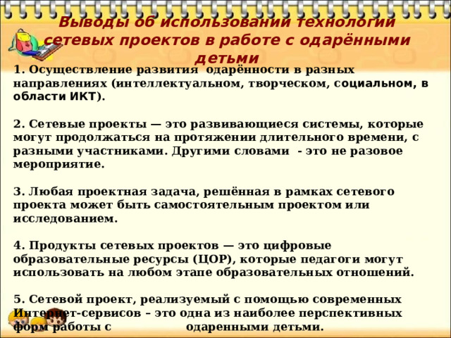 Выводы об использовании технологии сетевых проектов в работе с одарёнными детьми   1. Осуществление развития одарённости в разных направлениях (интеллектуальном, творческом, с оциальном, в области ИКТ ).  2. Сетевые проекты — это развивающиеся системы, которые могут продолжаться на протяжении длительного времени, с разными участниками. Другими словами - это не разовое мероприятие.  3. Любая проектная задача, решённая в рамках сетевого проекта может быть самостоятельным проектом или исследованием.  4. Продукты сетевых проектов — это цифровые образовательные ресурсы (ЦОР), которые педагоги могут использовать на любом этапе образовательных отношений.  5. Сетевой проект, реализуемый с помощью современных Интернет-сервисов – это одна из наиболее перспективных форм работы с одаренными детьми. 
