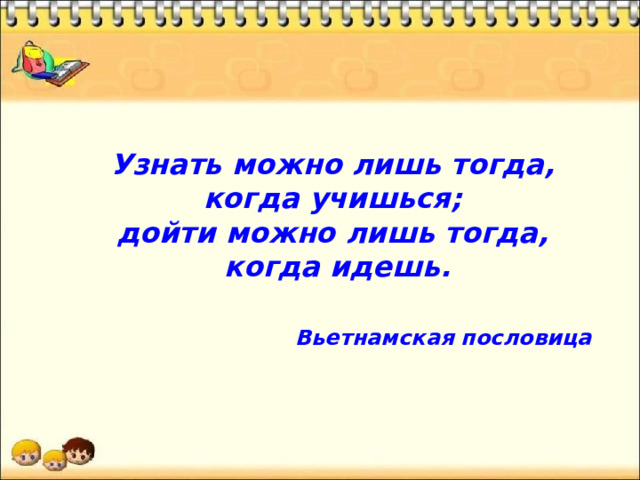 Узнать можно лишь тогда, когда учишься; дойти можно лишь тогда, когда идешь.  Вьетнамская пословица  