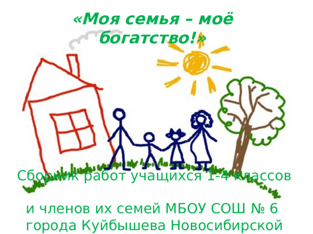 «Моя семья – моё богатство!»  Сборник работ учащихся 1-4 классов  и членов их семей МБОУ СОШ № 6  города Куйбышева Новосибирской области 