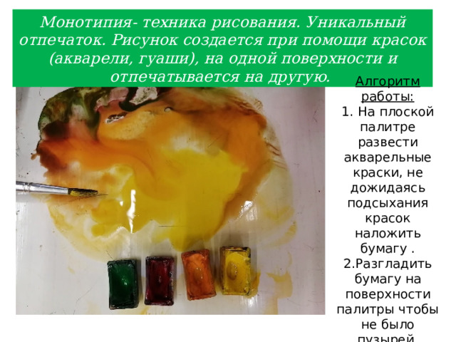 Монотипия- техника рисования. Уникальный отпечаток. Рисунок создается при помощи красок (акварели, гуаши), на одной поверхности и отпечатывается на другую. Алгоритм работы: 1. На плоской палитре развести акварельные краски, не дожидаясь подсыхания красок наложить бумагу . 2.Разгладить бумагу на поверхности палитры чтобы не было пузырей. 3. Аккуратно снимать бумагу с одной стороны. 