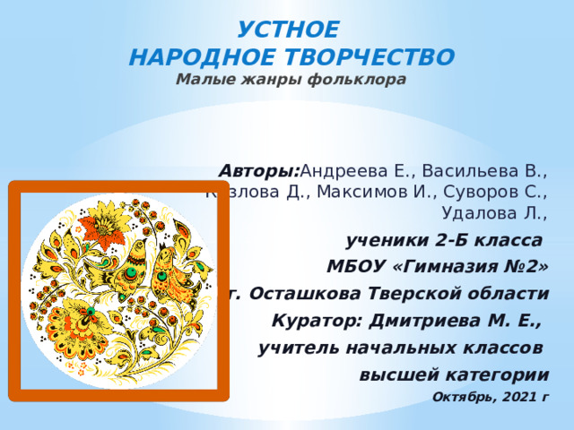 УСТНОЕ  НАРОДНОЕ ТВОРЧЕСТВО  Малые жанры фольклора     Авторы: Андреева Е., Васильева В., Козлова Д., Максимов И., Суворов С., Удалова Л., ученики 2-Б класса МБОУ «Гимназия №2» г. Осташкова Тверской области Куратор: Дмитриева М. Е., учитель начальных классов высшей категории Октябрь, 2021 г 