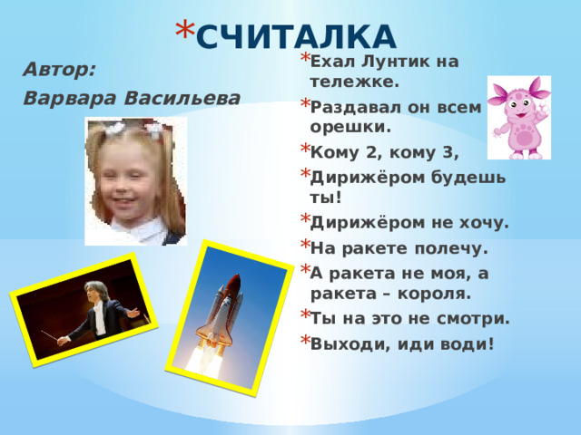 СЧИТАЛКА Ехал Лунтик на тележке. Раздавал он всем орешки. Кому 2, кому 3, Дирижёром будешь ты! Дирижёром не хочу. На ракете полечу. А ракета не моя, а ракета – короля. Ты на это не смотри. Выходи, иди води! Автор: Варвара Васильева  