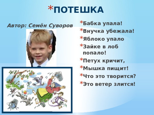 ПОТЕШКА Бабка упала! Внучка убежала! Яблоко упало Зайке в лоб попало! Петух кричит, Мышка пищит! Что это творится? Это ветер злится! Автор: Семён Суворов  
