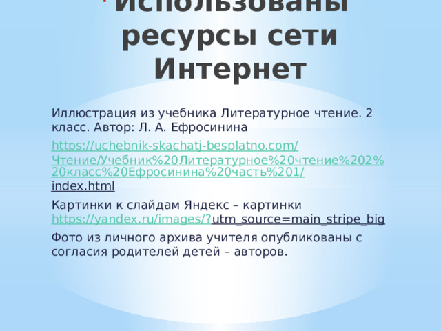 Использованы ресурсы сети Интернет   Иллюстрация из учебника Литературное чтение. 2 класс. Автор: Л. А. Ефросинина https://uchebnik-skachatj-besplatno.com/ Чтение/Учебник%20Литературное%20чтение%202%20класс%20Ефросинина%20часть%201/ index.html  Картинки к слайдам Яндекс – картинки https://yandex.ru/images/? utm_source=main_stripe_big  Фото из личного архива учителя опубликованы с согласия родителей детей – авторов. 
