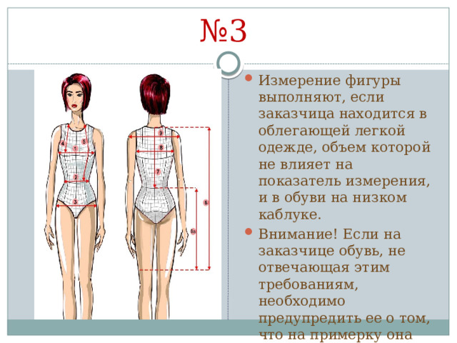 № 3 Измерение фигуры выполняют, если заказчица находится в облегающей легкой одежде, объем которой не влияет на показатель измерения, и в обуви на низком каблуке. Внимание! Если на заказчице обувь, не отвечающая этим требованиям, необходимо предупредить ее о том, что на примерку она должна прийти в этой же обуви . 