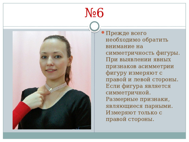 № 6 Прежде всего необходимо обратить внимание на симметричность фигуры. При выявлении явных признаков асимметрии фигуру измеряют с правой и левой стороны. Если фигура является симметричной. Размерные признаки, являющиеся парными. Измеряют только с правой стороны. 