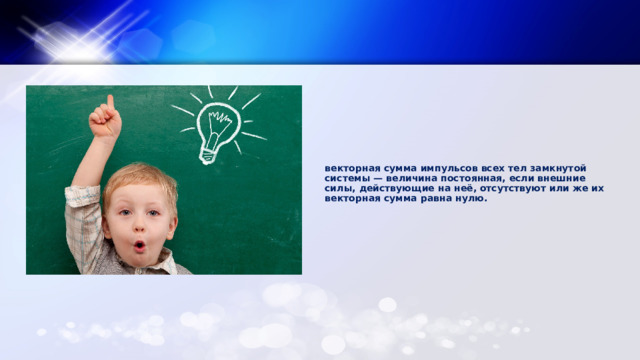 векторная сумма импульсов всех тел замкнутой системы — величина постоянная, если внешние силы, действующие на неё, отсутствуют или же их векторная сумма равна нулю.   