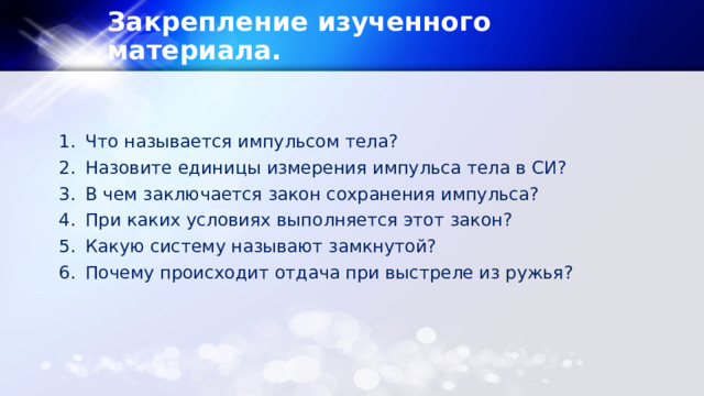 Закрепление изученного материала. Что называется импульсом тела? Назовите единицы измерения импульса тела в СИ? В чем заключается закон сохранения импульса? При каких условиях выполняется этот закон? Какую систему называют замкнутой? Почему происходит отдача при выстреле из ружья? 