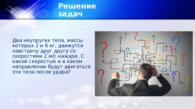 Решение задач  Два неупругих тела, массы которых 2 и 6 кг, движутся навстречу друг другу со скоростями 2 м/с каждое. С какой скоростью и в каком направлении будут двигаться эти тела после удара? 