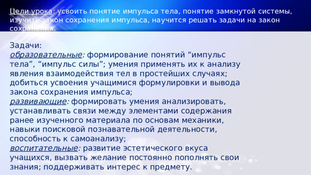 Цели урока : усвоить понятие импульса тела, понятие замкнутой системы, изучить закон сохранения импульса, научится решать задачи на закон сохранения. Задачи: образовательные :  формирование понятий “импульс тела”, “импульс силы”; умения применять их к анализу явления взаимодействия тел в простейших случаях; добиться усвоения учащимися формулировки и вывода закона сохранения импульса; развивающие :  формировать умения анализировать, устанавливать связи между элементами содержания ранее изученного материала по основам механики, навыки поисковой познавательной деятельности, способность к самоанализу; воспитательные :  развитие эстетического вкуса учащихся, вызвать желание постоянно пополнять свои знания; поддерживать интерес к предмету. 