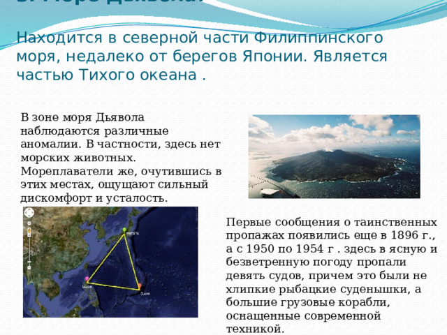 3. Море Дьявола:   Находится в северной части Филиппинского моря, недалеко от берегов Японии. Является частью Тихого океана . В зоне моря Дьявола наблюдаются различные аномалии. В частности, здесь нет морских животных. Мореплаватели же, очутившись в этих местах, ощущают сильный дискомфорт и усталость. Первые сообщения о таинственных пропажах появились еще в 1896 г., а с 1950 по 1954 г . здесь в ясную и безветренную погоду пропали девять судов, причем это были не хлипкие рыбацкие суденышки, а большие грузовые корабли, оснащенные современной техникой. 