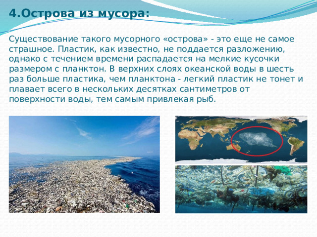 4.Острова из мусора:   Существование такого мусорного «острова» - это еще не самое страшное. Пластик, как известно, не поддается разложению, однако с течением времени распадается на мелкие кусочки размером с планктон. В верхних слоях океанской воды в шесть раз больше пластика, чем планктона - легкий пластик не тонет и плавает всего в нескольких десятках сантиметров от поверхности воды, тем самым привлекая рыб.   