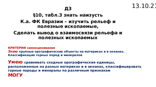 13.10.21 ДЗ §10, табл.3 знать наизусть К.а. ФК Евразии – изучить рельеф и полезные ископаемые, Сделать вывод о взаимосвязи рельефа и полезных ископаемых КРИТЕРИИ самооценивания Знаю крупные орографические объекты на материках и в океанах. Классификация горных пород и минералов  Умею сравнивать сходные орографические единицы, расположенные на разных материках и в океанах, классифицировать горные породы и минералы по различным признакам МОГУ 