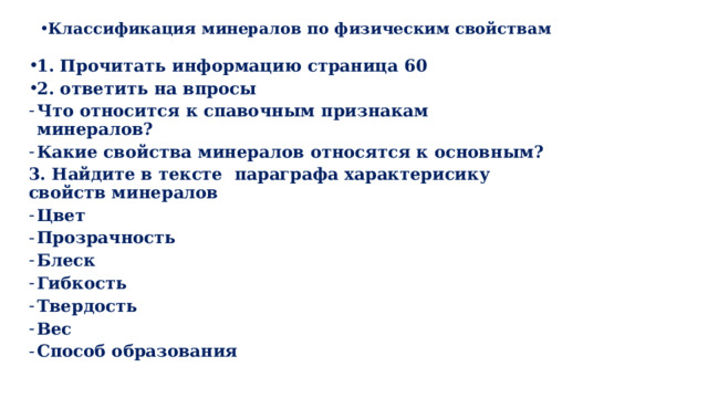 Классификация минералов по физическим свойствам  1. Прочитать информацию страница 60 2. ответить на впросы Что относится к спавочным признакам минералов? Какие свойства минералов относятся к основным? 3. Найдите в тексте параграфа характерисику свойств минералов Цвет Прозрачность Блеск Гибкость Твердость Вес Способ образования         