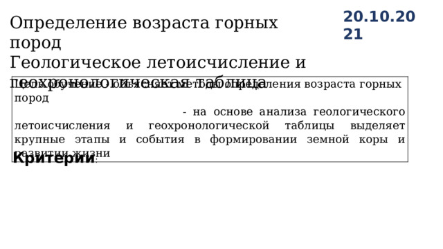 20.10.2021 Определение возраста горных пород Геологическое летоисчисление и геохронологическая таблица Цель обучение - объясняет методы определения возраста горных пород  - на основе анализа геологического летоисчисления и геохронологической таблицы выделяет крупные этапы и события в формировании земной коры и развитии жизни Критерии : 