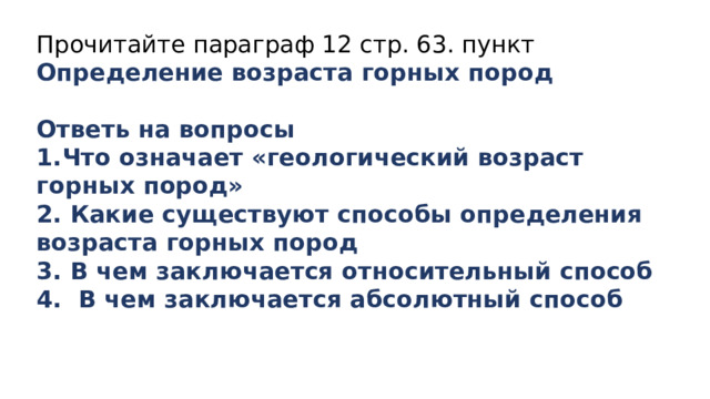 Прочитайте параграф 12 стр. 63. пункт Определение возраста горных пород  Ответь на вопросы 1.Что означает «геологический возраст горных пород» 2. Какие существуют способы определения возраста горных пород 3. В чем заключается относительный способ 4. В чем заключается абсолютный способ 