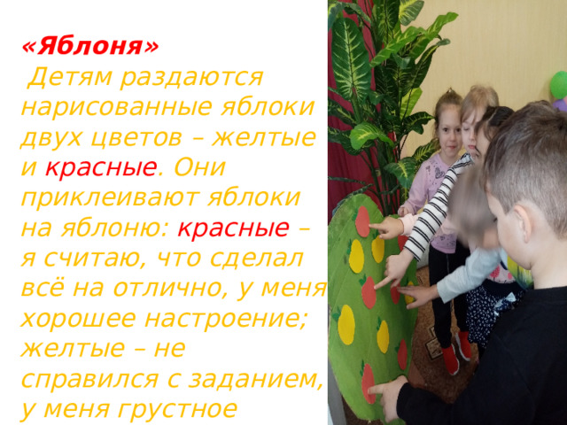 «Яблоня»  Детям раздаются нарисованные яблоки двух цветов – желтые и красные . Они приклеивают яблоки на яблоню: красные – я считаю, что сделал всё на отлично, у меня хорошее настроение; желтые – не справился с заданием, у меня грустное настроение. 