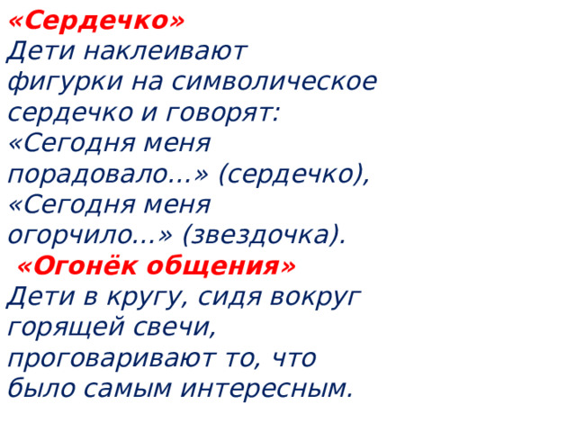 «Сердечко»   Дети наклеивают фигурки на символическое сердечко и говорят: «Сегодня меня порадовало…» (сердечко), «Сегодня меня огорчило…» (звездочка).  «Огонёк общения»   Дети в кругу, сидя вокруг горящей свечи, проговаривают то, что было самым интересным.  