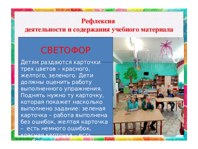 СВЕТОФОР   Детям раздаются карточки трех цветов – красного, желтого, зеленого. Дети должны оценить работу выполненного упражнения. Поднять нужно ту карточку, которая покажет насколько выполнено задание: зеленая карточка – работа выполнена без ошибок, желтая карточка –  есть немного ошибок, красная карточка – есть ошибки. 