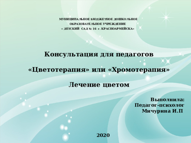  МУНИЦИПАЛЬНОЕ БЮДЖЕТНОЕ ДОШКОЛЬНОЕ  ОБРАЗОВАТЕЛЬНОЕ УЧРЕЖДЕНИЕ  « ДЕТСКИЙ САД № 16 г. КРАСНОАРМЕЙСКА»   Консультация для педагогов  «Цветотерапия» или «Хромотерапия»  Лечение цветом  Выполнила: Педагог-психолог Мичурина И.П   2020 