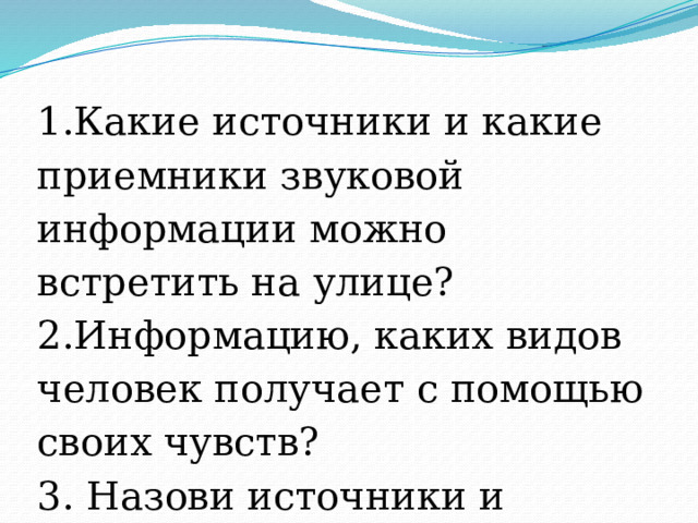 1.Какие источники и какие приемники звуковой информации можно встретить на улице? 2.Информацию, каких видов человек получает с помощью своих чувств? 3. Назови источники и приемники информации? 