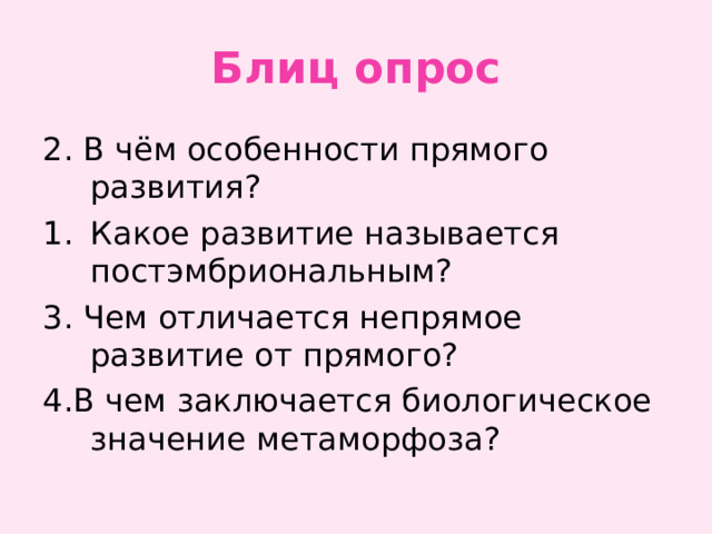 Блиц опрос 2. В чём особенности прямого развития? Какое развитие называется постэмбриональным? 3. Чем отличается непрямое развитие от прямого? 4.В чем заключается биологическое значение метаморфоза? 