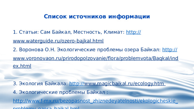 Список источников информации  1. Статьи: Сам Байкал, Местность, Климат: http:// www.waterguide.ru/ozero-bajkal.html    2. Воронова О.Н. Экологические проблемы озера Байкал: http:// www.voronovaon.ru/prirodopolzovanie/flora/problemvota/Baqkal/index.html   3. Экология Байкала:  http:// www.magicbaikal.ru/ecology.htm   4. Экологические проблемы Байкал :  http://www.f-mx.ru/bezopasnost_zhiznedeyatelnosti/ekologicheskie_problemy_ozera_bajkal.hml   