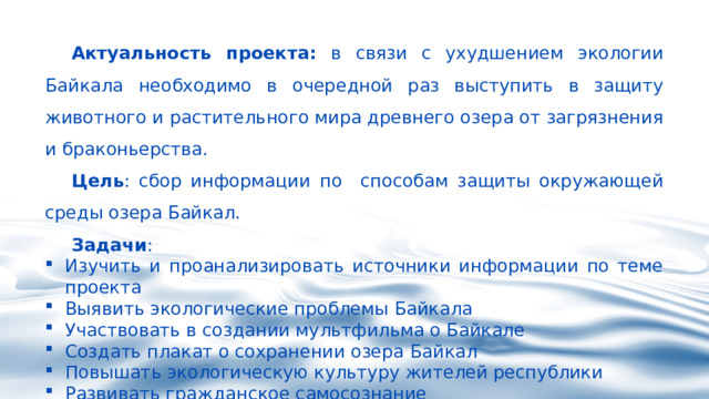 Актуальность проекта: в связи с ухудшением экологии Байкала необходимо в очередной раз выступить в защиту животного и растительного мира древнего озера от загрязнения и браконьерства. Цель : сбор информации по способам защиты окружающей среды озера Байкал. Задачи :  Изучить и проанализировать источники информации по теме проекта  Выявить экологические проблемы Байкала  Участвовать в создании мультфильма о Байкале Создать плакат о сохранении озера Байкал Повышать экологическую культуру жителей республики Развивать гражданское самосознание 