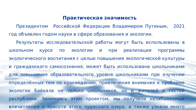 Практическая значимость  Президентом Российской Федерации Владимиром Путиным, 2021 год объявлен годом науки в сфере образования и экологии. Результаты исследовательской работы могут быть использованы в школьном курсе по экологии и при реализации программы экологического воспитания с целью повышения экологической культуры и гражданского самосознания, может быть использована школьниками для повышения образовательного уровня школьниками при изучении определённых тем по краеведению, привлечения внимания к проблеме экологии Байкала не только школьников, но и жителей и гостей республики. Занимаясь этим проектом, мы получили незабываемые впечатления о красоте этого чудесного озера, а также узнали много нового и интересного. 