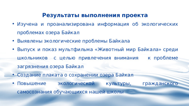 Результаты выполнения проекта Изучена и проанализирована информация об экологических проблемах озера Байкал Выявлены экологические проблемы Байкала Выпуск и показ мультфильма «Животный мир Байкала» среди школьников с целью привлечения внимания к проблеме загрязнения озера Байкал Создание плаката о сохранении озера Байкал Повышение экологической культуры, гражданского самосознания обучающихся нашей школы 