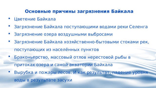 Основные причины загрязнения Байкала Цветение Байкала Загрязнение Байкала поступающими водами реки Селенга Загрязнение озера воздушными выбросами Загрязнение Байкала хозяйственно-бытовыми стоками рек, поступающих из населённых пунктов Браконьерство, массовый отлов нерестовой рыбы в притоках озера и самой акватории Байкала Вырубка и пожары лесов. И как результат, падение уровня воды в результате засухи 