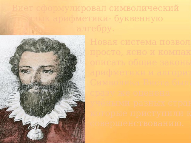 Виет сформулировал символический язык арифметики- буквенную алгебру. Новая система позволила просто, ясно и компактно описать общие законы арифметики и алгоритмы. Символика Виета была сразу же оценена учёными разных стран, которые приступили к её совершенствованию.  