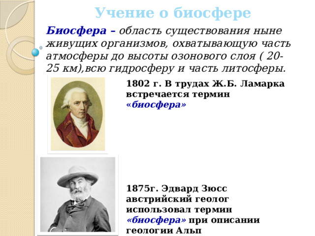 Учение о биосфере Биосфера – область существования ныне живущих организмов, охватывающую часть атмосферы до высоты озонового слоя ( 20-25 км),всю гидросферу и часть литосферы. 1802 г. В трудах Ж.Б. Ламарка встречается термин « биосфера»        1875г. Эдвард Зюсс австрийский геолог использовал термин «биосфера» при описании геологии Альп 