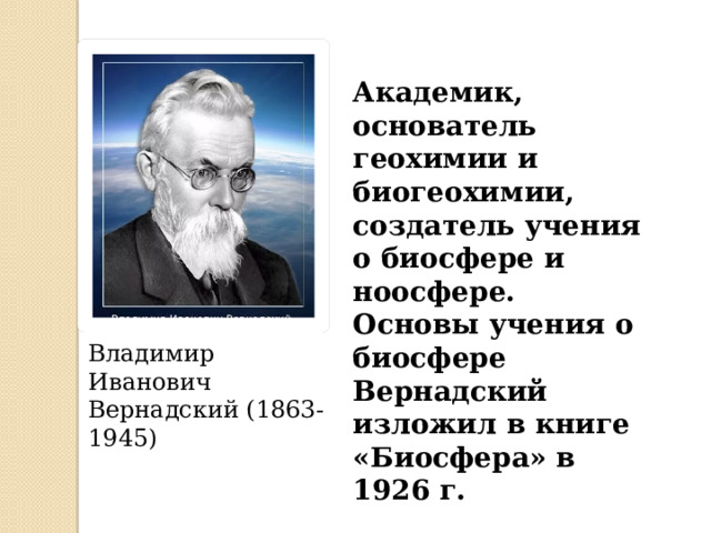 Академик, основатель геохимии и биогеохимии, создатель учения о биосфере и ноосфере. Основы учения о биосфере Вернадский изложил в книге «Биосфера» в 1926 г. Владимир Иванович Вернадский (1863-1945) 