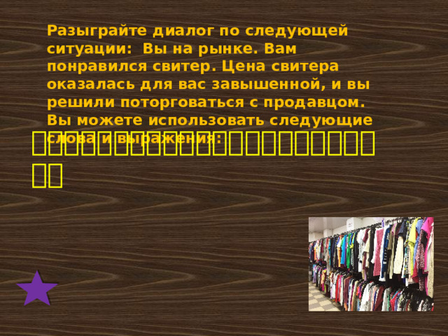 Разыграйте диалог по следующей ситуации: Вы на рынке. Вам понравился свитер. Цена свитера оказалась для вас завышенной, и вы решили поторговаться с продавцом. Вы можете использовать следующие слова и выражения: 多少钱，我觉得，请问，便宜，贵，好的，售货员。 