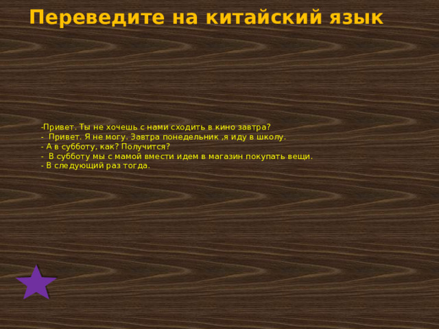 Переведите на китайский язык  -Привет. Ты не хочешь с нами сходить в кино завтра?  - Привет. Я не могу. Завтра понедельник ,я иду в школу.  - А в субботу, как? Получится?  - В субботу мы с мамой вмести идем в магазин покупать вещи.  - В следующий раз тогда. 