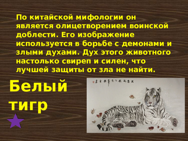 По китайской мифологии он является олицетворением воинской доблести. Его изображение используется в борьбе с демонами и злыми духами. Дух этого животного настолько свиреп и силен, что лучшей защиты от зла не найти.    Белый тигр 